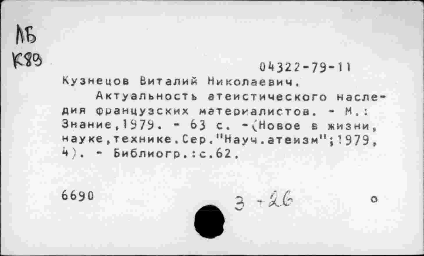 ﻿№ №
04322-79-11 Кузнецов Виталий Николаевич.
Актуальность атеистического наследия французских материалистов. - М.: Знание.1979. ~ 63 с. -(Новое в жизни, науке,технике.Сер."Науч.атеизм";’979, 4). - Библиогр.:с.62.
6690
о